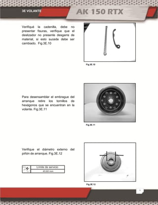 3E VOLANTE
5
Fig.3E.12
Fig.3E.10
Fig.3E.11
Verifiqué la cadenilla, debe no
presentar fisuras, verifique que el
deslizador no presente desgarre de
material, si esto sucede debe ser
cambiado. Fig.3E.10
Para desensamblar el embrague del
arranque retire los tornillos de
hexágonos que se encuentran en la
volante. Fig.3E.11
Verifique el diámetro externo del
piñón de arranque. Fig.3E.12
Límite de servicio
45.60 mm
 