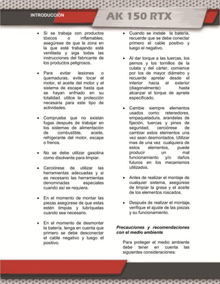 INTRODUCCIÓN
 Si se trabaja con productos
tóxicos o inflamables,
asegúrese de que la zona en
la que esté trabajando esté
ventilada y siga todas las
instrucciones del fabricante de
los productos peligrosos.
 Para evitar lesiones o
quemaduras, evite tocar el
motor, el aceite del motor y el
sistema de escape hasta que
se hayan enfriado en su
totalidad, utilice la protección
necesaria para este tipo de
actividades.
 Compruebe que no existan
fugas después de trabajar en
los sistemas de alimentación
de combustible, aceite,
refrigerante del motor, escape
o frenos.
 No se debe utilizar gasolina
como disolvente para limpiar.
 Cerciórese de utilizar las
herramientas adecuadas y si
es necesario las herramientas
denominadas especiales
cuando así se requiera.
 En el momento de montar las
piezas asegúrese de que estas
estén limpias y lubríquelas
cuando sea necesario.
 En el momento de desmontar
la batería, tenga en cuenta que
primero se debe desconectar
el cable negativo y luego el
positivo.
 Cuando se instale la batería,
recuerde que se debe conectar
primero el cable positivo y
luego el negativo.
 Al dar torque a las tuercas, los
pernos y los tornillos de la
culata y del cárter, comience
por los de mayor diámetro y
recuerde apretar desde el
interior hacia el exterior
(diagonalmente) hasta
alcanzar el torque de apriete
especificado.
 Cambie siempre elementos
usados como: retenedores,
empaquetadura, arandelas de
fijación, tuercas y pines de
seguridad, cerciórese de
cambiar estos elementos una
vez sean desmontados. Utilizar
mas de una vez cualquiera de
estos elementos, puede
producir un mal
funcionamiento y/o daños
futuros en los mecanismos
utilizados.
 Antes de realizar el montaje de
cualquier sistema, asegúrese
de limpiar la grasa y el aceite
de los elementos roscados.
 Después de realizar el montaje,
verifique el ajuste de las piezas
y su funcionamiento.
Precauciones y recomendaciones
con el medio ambiente
Para proteger el medio ambiente
debe tener en cuenta las
siguientes consideraciones:
 