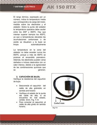 7 SISTEMA ELÉCTRICO
Fig.7.14
El rango térmico, expresado por un
número, indica la temperatura media
que corresponde a la carga del motor,
medida sobre los electrodos y el
aislador. Sobre la punta del aislador
la temperatura operativa debe oscilar
entre los 400º y 850ºC. Hay que
intentar superar siempre los 400ºC,
ya que a temperaturas elevadas las
acumulaciones carbonosas o de
aceite se disuelven y la bujía se
limpia automáticamente
La temperatura en la zona del
aislador no debe exceder nunca los
850ºC, porque a más de 900ºC se
produce el encendido prematuro.
Además, los electrodos pueden verse
dañados e incluso destruidos con un
calor intenso, debido a la agresividad
de las combinaciones químicas que
se generan.
2. CAPUCHÓN DE BUJÍA.
Verifique la resistencia del capuchón
de bujía.
 Desconecte el capuchón del
cable de alta girándolo en
sentido anti horario
 Verifique el estado de la punta
del cable de alta, si se
encuentra en mal estado,
córtelo 5mm. Fig. 7.14
 Para conectar el capuchón al
cable de alta gírelo en sentido
horario.
 