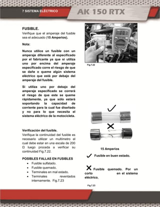 7 SISTEMA ELÉCTRICO
Fig.7.22
Fig.7.23
FUSIBLE.
Verifique que el amperaje del fusible
sea el adecuado (15 Amperios).
Nota:
Nunca utilice un fusible con un
amperaje diferente al especificado
por el fabricante ya que si utiliza
uno por encima del amperaje
especificado corre el riesgo de que
se dañe o queme algún sistema
eléctrico que está por debajo del
amperaje del fusible.
Si utiliza uno por debajo del
amperaje especificado se correrá
el riesgo de que este se queme
rápidamente, ya que sólo estará
soportando la capacidad de
corriente para la cual fue diseñado
y no para lo que necesita el
sistema eléctrico de la motocicleta.
Verificación del fusible.
Verifique la continuidad del fusible es
necesario utilizar un multímetro el
cual debe estar en una escala de 200
Ω luego proceda a verificar su
continuidad Fig.7.22.
POSIBLES FALLAS EN FUSIBLES
 Fusible sulfatado.
 Fusible quemado.
 Terminales en mal estado.
 Terminales reventados
internamente. Fig.7.23
15 Amperios
Fusible en buen estado.
Fusible quemado. Por un
corto en el sistema
eléctrico.
 