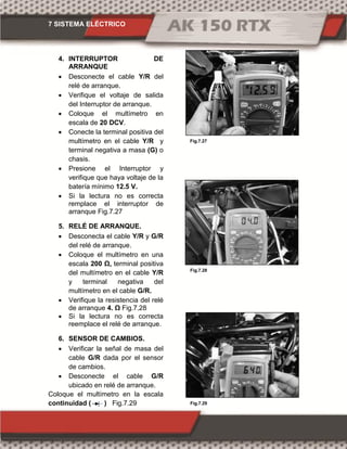 7 SISTEMA ELÉCTRICO
Fig.7.27
Fig.7.28
Fig.7.29
4. INTERRUPTOR DE
ARRANQUE
 Desconecte el cable Y/R del
relé de arranque.
 Verifique el voltaje de salida
del Interruptor de arranque.
 Coloque el multímetro en
escala de 20 DCV.
 Conecte la terminal positiva del
multímetro en el cable Y/R y
terminal negativa a masa (G) o
chasis.
 Presione el Interruptor y
verifique que haya voltaje de la
batería mínimo 12.5 V.
 Si la lectura no es correcta
remplace el interruptor de
arranque Fig.7.27
5. RELÉ DE ARRANQUE.
 Desconecta el cable Y/R y G/R
del relé de arranque.
 Coloque el multímetro en una
escala 200 Ω, terminal positiva
del multímetro en el cable Y/R
y terminal negativa del
multímetro en el cable G/R.
 Verifique la resistencia del relé
de arranque 4. Ω Fig.7.28
 Si la lectura no es correcta
reemplace el relé de arranque.
6. SENSOR DE CAMBIOS.
 Verificar la señal de masa del
cable G/R dada por el sensor
de cambios.
 Desconecte el cable G/R
ubicado en relé de arranque.
Coloque el multímetro en la escala
continuidad ( ) Fig.7.29
 