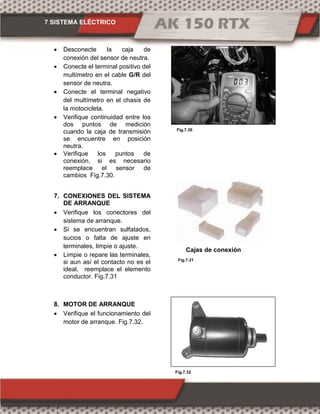 7 SISTEMA ELÉCTRICO
Fig.7.31
Fig.7.32
Fig.7.30
 Desconecte la caja de
conexión del sensor de neutra.
 Conecte el terminal positivo del
multímetro en el cable G/R del
sensor de neutra.
 Conecte el terminal negativo
del multímetro en el chasis de
la motocicleta.
 Verifique continuidad entre los
dos puntos de medición
cuando la caja de transmisión
se encuentre en posición
neutra.
 Verifique los puntos de
conexión, si es necesario
reemplace el sensor de
cambios Fig.7.30.
7. CONEXIONES DEL SISTEMA
DE ARRANQUE
 Verifique los conectores del
sistema de arranque.
 Si se encuentran sulfatados,
sucios o falta de ajuste en
terminales, limpie o ajuste.
 Limpie o repare las terminales,
si aun así el contacto no es el
ideal, reemplace el elemento
conductor. Fig.7.31
8. MOTOR DE ARRANQUE
 Verifique el funcionamiento del
motor de arranque. Fig.7.32.
Cajas de conexión
 