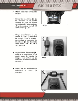 7 SISTEMA ELÉCTRICO
Fig.7.33
Fig.7.35
Fig.7.34
 Mida la resistencia del inducido
(estator).
 Limpiar las hendiduras (A) de
las incisiones de la pastilla
aislante de mica del estator
son obligatorias para mantener
el funcionamiento normal del
conmutador Fig.7.33.
 Ubique el multímetro en una
escala de 00Ω y conéctelo
de acuerdo con la imagen,
para realizar la inspección de
Resistencia (A) del devanado
entre micas. 0.4 – 1.1. Ω, a
20℃. Fig.7.34.
 Inspección del aislamiento (B).
Conecte el multímetro en la
poción como lo muestra la
imagen para verificar que los
terminales estén aislados entre
sí. Fig.7.35.
 Fuera de la especificación
reemplace el motor de
arranque.
A
B
 
