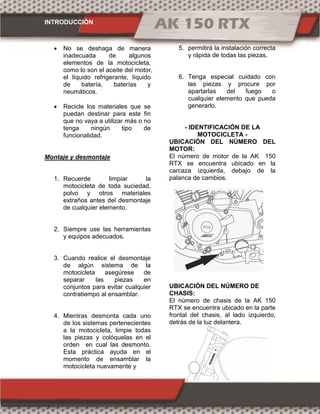 INTRODUCCIÓN
 No se deshaga de manera
inadecuada de algunos
elementos de la motocicleta,
como lo son el aceite del motor,
el líquido refrigerante, líquido
de batería, baterías y
neumáticos.
 Recicle los materiales que se
puedan destinar para este fin
que no vaya a utilizar más o no
tenga ningún tipo de
funcionalidad.
Montaje y desmontaje
1. Recuerde limpiar la
motocicleta de toda suciedad,
polvo y otros materiales
extraños antes del desmontaje
de cualquier elemento.
2. Siempre use las herramientas
y equipos adecuados.
3. Cuando realice el desmontaje
de algún sistema de la
motocicleta asegúrese de
separar las piezas en
conjuntos para evitar cualquier
contratiempo al ensamblar.
4. Mientras desmonta cada uno
de los sistemas pertenecientes
a la motocicleta, limpie todas
las piezas y colóquelas en el
orden en cual las desmonto.
Esta práctica ayuda en el
momento de ensamblar la
motocicleta nuevamente y
5. permitirá la instalación correcta
y rápida de todas las piezas.
6. Tenga especial cuidado con
las piezas y procure por
apartarlas del fuego o
cualquier elemento que pueda
generarlo.
- IDENTIFICACIÓN DE LA
MOTOCICLETA -
UBICACIÓN DEL NÚMERO DEL
MOTOR:
El número de motor de la AK 150
RTX se encuentra ubicado en la
carcaza izquierda, debajo de la
palanca de cambios.
UBICACIÓN DEL NÚMERO DE
CHASIS:
El número de chasis de la AK 150
RTX se encuentra ubicado en la parte
frontal del chasis, al lado izquierdo,
detrás de la luz delantera.
 
