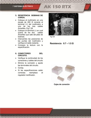 7 SISTEMA ELÉCTRICO
Fig.7.38
5. RESISTENCIA BOBINAS DE
CARGA.
 Coloque el multímetro en una
escala de 200 Ω conecte el
terminal (+) del multímetro a
uno de los tres cables
Amarillos, Fig.7.38
 Coloque el terminal (-) en cual
quiera de los dos cables
Amarillos que sale del plato de
bobinas.
 Intercambio las posiciones de
las puntas del multímetro y
verifique el cable restante.
 Compare la lectura con la
especificación.
6. CONECTORES DEL
CIRCUITO.
 Verifique la continuidad de los
conectores y cables del circuito
 Elimine la corrosión y ajuste
las terminales del circuito.
 Corrija.
 Si las especificaciones están
correctas reemplace el
regulador rectificador.
Resistencia 0.7 – 1. Ω
Cajas de conexión
 