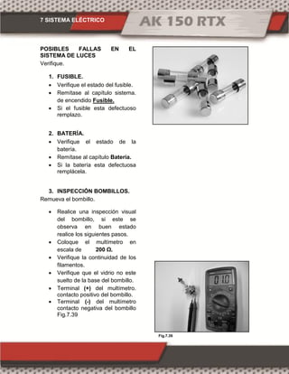 7 SISTEMA ELÉCTRICO
Fig.7.39
POSIBLES FALLAS EN EL
SISTEMA DE LUCES
Verifique.
1. FUSIBLE.
 Verifique el estado del fusible.
 Remítase al capítulo sistema.
de encendido Fusible.
 Si el fusible esta defectuoso
remplazo.
2. BATERÍA.
 Verifique el estado de la
batería.
 Remítase al capítulo Batería.
 Si la batería esta defectuosa
remplácela.
3. INSPECCIÓN BOMBILLOS.
Remueva el bombillo.
 Realice una inspección visual
del bombillo, si este se
observa en buen estado
realice los siguientes pasos.
 Coloque el multímetro en
escala de 00 Ω.
 Verifique la continuidad de los
filamentos.
 Verifique que el vidrio no este
suelto de la base del bombillo.
 Terminal (+) del multímetro.
contacto positivo del bombillo.
 Terminal (-) del multímetro
contacto negativa del bombillo
Fig.7.39
 