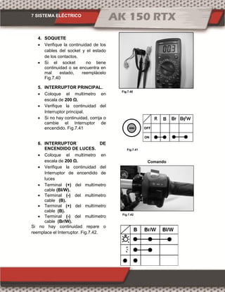 7 SISTEMA ELÉCTRICO
Fig.7.42
Fig.7.41
Fig.7.40
4. SOQUETE
 Verifique la continuidad de los
cables del socket y el estado
de los contactos.
 Si el socket no tiene
continuidad o se encuentra en
mal estado, reemplácelo
Fig.7.40
5. INTERRUPTOR PRINCIPAL.
 Coloque el multímetro en
escala de 00 Ω.
 Verifique la continuidad del
Interruptor principal.
 Si no hay continuidad, corrija o
cambie el Interruptor de
encendido. Fig.7.41
6. INTERRUPTOR DE
ENCENDIDO DE LUCES.
 Coloque el multímetro en
escala de 00 Ω.
 Verifique la continuidad del
Interruptor de encendido de
luces
 Terminal (+) del multímetro
cable (Bl/W).
 Terminal (-) del multímetro
cable (B).
 Terminal (+) del multímetro
cable (B).
 Terminal (-) del multímetro
cable (Br/W).
Si no hay continuidad repare o
reemplace el Interruptor. Fig.7.42.
Comando
derecho
ON
OFF
 