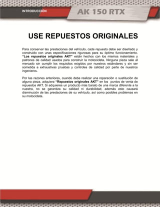 INTRODUCCIÓN
Para conservar las prestaciones del vehículo, cada repuesto debe ser diseñado y
construido con unas especificaciones rigurosas para su óptimo funcionamiento.
“Los repuestos originales AKT” están hechos con los mismos materiales y
patrones de calidad usados para construir la motocicleta. Ninguna pieza sale al
mercado sin cumplir los requisitos exigidos por nuestros estándares y sin ser
sometida a exhaustivas pruebas y controles de calidad por parte de nuestros
ingenieros.
Por las razones anteriores, cuando deba realizar una reparación o sustitución de
alguna pieza, adquiera “Repuestos originales AKT” en los puntos de venta de
repuestos AKT. Si adquieres un producto más barato de una marca diferente a la
nuestra, no se garantiza su calidad ni durabilidad, además esto causará
disminución de las prestaciones de su vehículo, así como posibles problemas en
su motocicleta.
USE REPUESTOS ORIGINALES
 