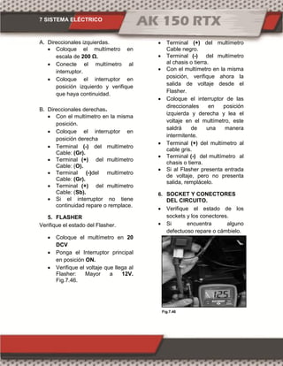 7 SISTEMA ELÉCTRICO
Fig.7.47Fig.7.46
A. Direccionales izquierdas.
 Coloque el multímetro en
escala de 00 Ω.
 Conecte el multímetro al
interruptor.
 Coloque el interruptor en
posición izquierdo y verifique
que haya continuidad.
B. Direccionales derechas.
 Con el multímetro en la misma
posición.
 Coloque el interruptor en
posición derecha
 Terminal (-) del multímetro
Cable: (Gr).
 Terminal (+) del multímetro
Cable: (O).
 Terminal (-)del multímetro
Cable: (Gr).
 Terminal (+) del multímetro
Cable: (Sb).
 Si el interruptor no tiene
continuidad repare o remplace.
5. FLASHER
Verifique el estado del Flasher.
 Coloque el multímetro en 20
DCV
 Ponga el Interruptor principal
en posición ON.
 Verifique el voltaje que llega al
Flasher: Mayor a 12V.
Fig.7.46.
 Terminal (+) del multímetro
Cable negro.
 Terminal (-) del multímetro
al chasis o tierra.
 Con el multímetro en la misma
posición, verifique ahora la
salida de voltaje desde el
Flasher.
 Coloque el interruptor de las
direccionales en posición
izquierda y derecha y lea el
voltaje en el multímetro, este
saldrá de una manera
intermitente.
 Terminal (+) del multímetro al
cable gris.
 Terminal (-) del multímetro al
chasis o tierra.
 Si al Flasher presenta entrada
de voltaje, pero no presenta
salida, remplácelo.
6. SOCKET Y CONECTORES
DEL CIRCUITO.
 Verifique el estado de los
sockets y los conectores.
 Si encuentra alguno
defectuoso repare o cámbielo.
 