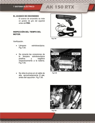 7 SISTEMA ELÉCTRICO
Fig.7.56
Fig.7.54
Fig.7.55
EL AVANCE DE ENCENDIDO
El avance de encendido se mide
en grados de giro del cigüeñal
antes del PMS.
INSPECCIÓN DEL TIEMPO DEL
MOTOR.
Verificación.
 Lámpara estroboscópica.
Fig.7.54.
 Se conecta las conexiones de
la lámpara estroboscópica
positiva y negativa
respectivamente a la batería.
Fig.7.55.
 Se sitúa la pinza en el cable de
alta, aproximadamente 2 cm.
antes del capuchón. Fig.7.56.
 