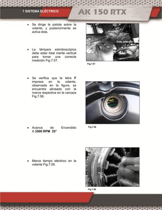 7 SISTEMA ELÉCTRICO
Fig.7.59
Fig.7.57
Fig.7.58
 Se dirige la pistola sobre la
volante, y posteriormente se
activa ésta.
 La lámpara estroboscópica
debe estar total mente vertical
para tomar una correcta
medición Fig.7.57.
 Se verifica que la letra F
impresa en la volante,
observada en la figura, se
encuentre alineada con la
marca respectiva en la carcaza
Fig.7.58.
 Avance de Encendido
A 3500 RPM 35°
 Marca tiempo eléctrico en la
volante Fig.7.59.
 