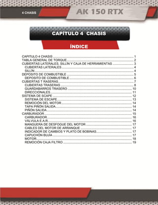 4 CHASIS
CAPÍTULO 4 CHASIS
ÍNDICE
CAPITULO 4 CHASIS ............................................................................................. 1
TABLA GENERAL DE TORQUE............................................................................. 2
CUBIERTAS LATERALES, SILLÍN Y CAJA DE HERRAMIENTAS ........................ 3
CUBIERTAS LATERALES................................................................................... 4
SILLÍN.................................................................................................................. 4
DEPOSITO DE COMBUSTIBLE ............................................................................. 5
DEPOSITO DE COMBUSTIBLE.......................................................................... 6
CUBIERTAS T RASERAS....................................................................................... 7
CUBIERTAS TRASERAS .................................................................................... 8
GUARDABARROS TRASERO .......................................................................... 10
DIRECCIONALES.............................................................................................. 11
SISTEMA DE SCAPE ........................................................................................... 12
SISTEMA DE ESCAPE...................................................................................... 13
REMOCIÓN DEL MOTOR ................................................................................. 14
TAPA PIÑÓN SALIDA........................................................................................ 14
PIÑÓN SALIDA.................................................................................................. 14
CARBURADOR..................................................................................................... 15
CARBURADOR.................................................................................................. 16
VÁLVULA E.A.R................................................................................................. 16
MANGUERA DE DESFOGUE DEL MOTOR ..................................................... 17
CABLES DEL MOTOR DE ARRANQUE ........................................................... 17
INDICADOR DE CAMBIOS Y PLATO DE BOBINAS......................................... 17
CAPUCHÓN BUJÍA ........................................................................................... 17
MOTOR.............................................................................................................. 18
REMOCIÓN CAJA FILTRO ............................................................................... 19
 