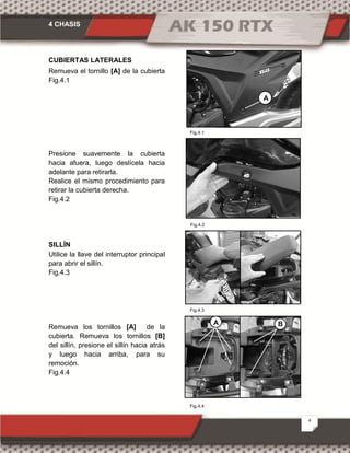4 CHASIS
4
CUBIERTAS LATERALES
Remueva el tornillo [A] de la cubierta
Fig.4.1
Presione suavemente la cubierta
hacia afuera, luego deslícela hacia
adelante para retirarla.
Realice el mismo procedimiento para
retirar la cubierta derecha.
Fig.4.2
SILLÍN
Utilice la llave del interruptor principal
para abrir el sillín.
Fig.4.3
Remueva los tornillos [A] de la
cubierta. Remueva los tornillos [B]
del sillín, presione el sillín hacia atrás
y luego hacia arriba, para su
remoción.
Fig.4.4
Fig.4.1
Fig.4.4
Fig.4.2
A
BA
Fig.4.1
Fig.4.3
 