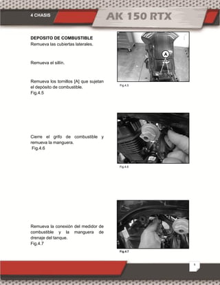 4 CHASIS
6
Fig.4.6
Fig.4.7
DEPOSITO DE COMBUSTIBLE
Remueva las cubiertas laterales.
Remueva el sillín.
Remueva los tornillos [A] que sujetan
el depósito de combustible.
Fig.4.5
Cierre el grifo de combustible y
remueva la manguera.
Fig.4.6
Remueva la conexión del medidor de
combustible y la manguera de
drenaje del tanque.
Fig.4.7
Fig.4.5
A
 