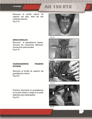 4 CHASIS
11
Fig.4.18
Fig.4.19
Fig.4.20
Fig.4.21
Remueva el tornillo inferior de
sujeción del stop, retire las dos
cubiertas traseras.
Fig.4.18
DIRECCIONALES
Remueva el guardabarros trasero,
remueva las conexiones eléctricas,
remueva las direccionales.
Fig.4.19
GUARDABARROS TRASERO
INTERNO
Remueva el tornillo de sujeción del
guardabarros interno.
Fig.4.20
Presione levemente el guardabarros
en la parte trasera y luego en la parte
delantera para desacoplarlo.
Fig.4.21
 