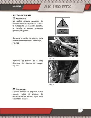 4 CHASIS
13
Fig.4.22
Fig.4.23
SISTEMA DE ESCAPE
Advertencia
No realice ninguna operación de
mantenimiento o reparación cuando
la motocicleta se encuentre caliente,
al hacerlo se pueden ocasionar
quemaduras graves.
Remueva el tornillo de sujeción en la
parte trasera del sistema de escape.
Fig.4.22
Remueva los tornillos de la parte
delantera del sistema de escape.
Fig.4.23
Precaución
Coloque siempre un empaque nuevo
cuando realice el proceso de
ensamble así se evitaran fugas en el
sistema de escape.
 