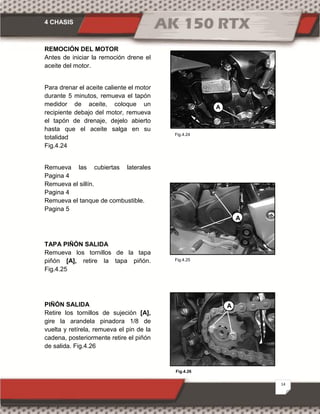 4 CHASIS
14
Fig.4.26
Fig.4.25
Fig.4.24
REMOCIÓN DEL MOTOR
Antes de iniciar la remoción drene el
aceite del motor.
Para drenar el aceite caliente el motor
durante 5 minutos, remueva el tapón
medidor de aceite, coloque un
recipiente debajo del motor, remueva
el tapón de drenaje, dejelo abierto
hasta que el aceite salga en su
totalidad
Fig.4.24
Remueva las cubiertas laterales
Pagina 4
Remueva el sillín.
Pagina 4
Remueva el tanque de combustible.
Pagina 5
TAPA PIÑÓN SALIDA
Remueva los tornillos de la tapa
piñón [A], retire la tapa piñón.
Fig.4.25
PIÑÓN SALIDA
Retire los tornillos de sujeción [A],
gire la arandela pinadora 1/8 de
vuelta y retírela, remueva el pin de la
cadena, posteriormente retire el piñón
de salida. Fig.4.26
A
A
A
 