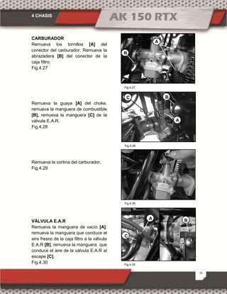 4 CHASIS
16
CARBURADOR
Remueva los tornillos [A] del
conector del carburador, Remueva la
abrazadera [B] del conector de la
caja filtro.
Fig.4.27
Remueva la guaya [A] del choke,
remueva la manguera de combustible
[B], remueva la manguera [C] de la
válvula E.A.R.
Fig.4.28
Remueva la cortina del carburador.
Fig.4.29
VÁLVULA E.A.R
Remueva la manguera de vacío [A],
remueva la manguera que conduce el
aire fresco de la caja filtro a la válvula
E.A.R [B], remueva la manguera que
conduce el aire de la válvula E.A.R al
escape [C].
Fig.4.30 Fig.4.30
Fig.4.27
A
B
C
A
B
Fig.4.28
Fig.4.29
C
BA
 