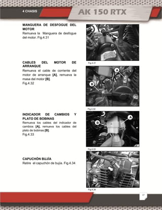 4 CHASIS
17
Fig.4.31
Fig.4.32
Fig.4.33
Fig.4.34
MANGUERA DE DESFOGUE DEL
MOTOR
Remueva la Manguera de desfogue
del motor. Fig.4.31
CABLES DEL MOTOR DE
ARRANQUE
Remueva el cable de corriente del
motor de arranque [A], remueva la
masa del motor [B].
Fig.4.32
INDICADOR DE CAMBIOS Y
PLATO DE BOBINAS
Remueva los cables del indicador de
cambios [A], remueva los cables del
plato de bobinas [B].
Fig.4.33
CAPUCHÓN BUJÍA
Retire el capuchón de bujía. Fig.4.34
A
B
B
A
 