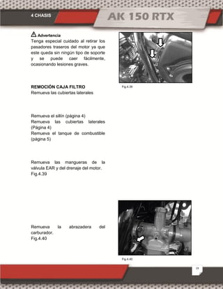 4 CHASIS
19
Fig.4.40
Fig.4.39
Advertencia
Tenga especial cuidado al retirar los
pasadores traseros del motor ya que
este queda sin ningún tipo de soporte
y se puede caer fácilmente,
ocasionando lesiones graves.
REMOCIÓN CAJA FILTRO
Remueva las cubiertas laterales
Remueva el sillín (página 4)
Remueva las cubiertas laterales
(Página 4)
Remueva el tanque de combustible
(página 5)
Remueva las mangueras de la
válvula EAR y del drenaje del motor.
Fig.4.39
Remueva la abrazadera del
carburador.
Fig.4.40
 