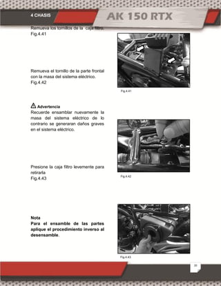 4 CHASIS
20
Fig.4.41
Fig.4.42
Fig.4.43
Remueva los tornillos de la caja filtro.
Fig.4.41
Remueva el tornillo de la parte frontal
con la masa del sistema eléctrico.
Fig.4.42
Advertencia
Recuerde ensamblar nuevamente la
masa del sistema eléctrico de lo
contrario se generaran daños graves
en el sistema eléctrico.
Presione la caja filtro levemente para
retirarla
Fig.4.43
Nota
Para el ensamble de las partes
aplique el procedimiento inverso al
desensamble.
 