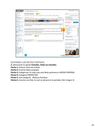 EDITANDO LAS NOTAS PORTADA
2. Seleccionar la opción Entradas, Todas las entradas.
Flecha 1: Colocar título de la Nota.
Flecha 2: Insertar Nota completa.
Flecha 3: Categorizar. En este caso esta Nota pertenece a NOTAS PORTADA.
Flecha 4: Categoría PROYECTOS.
Flecha 5: Sub categoría… Noticias Positivas.
Flecha 6: Insertar una foto, la cual se ubicará en la portada. (Ver imagen 3)




                                                                                14
 