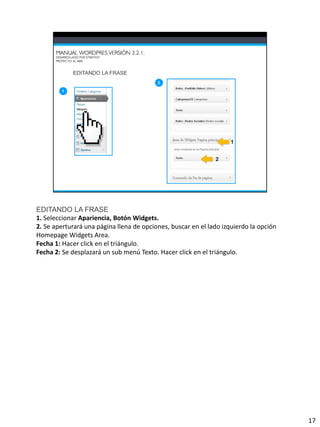 EDITANDO LA FRASE
1. Seleccionar Apariencia, Botón Widgets.
2. Se aperturará una página llena de opciones, buscar en el lado izquierdo la opción
Homepage Widgets Area.
Fecha 1: Hacer click en el triángulo.
Fecha 2: Se desplazará un sub menú Texto. Hacer click en el triángulo.




                                                                                       17
 
