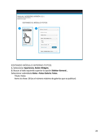 EDITANDO MÓDULO INTERNO FOTOS
1. Seleccionar Apariencia, Botón Widgets.
2. Buscar al lado izquierdo superior la opción Sidebar General ,
Seleccionar submódulo Kolos –Fotos Galería: Fotos.
    Título: Fotos
    Items to show: 20 (es el número máximo de galerías que va publicar)




                                                                          29
 