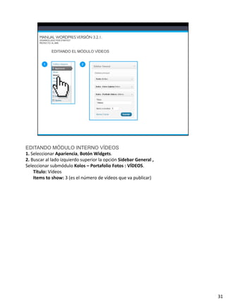 EDITANDO MÓDULO INTERNO VÍDEOS
1. Seleccionar Apariencia, Botón Widgets.
2. Buscar al lado izquierdo superior la opción Sidebar General ,
Seleccionar submódulo Kolos – Portafolio Fotos : VÍDEOS.
    Título: Vídeos
    Items to show: 3 (es el número de vídeos que va publicar)




                                                                   31
 