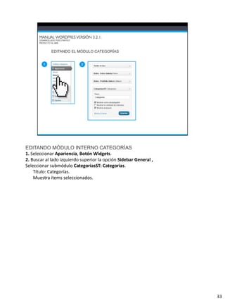 EDITANDO MÓDULO INTERNO CATEGORÍAS
1. Seleccionar Apariencia, Botón Widgets.
2. Buscar al lado izquierdo superior la opción Sidebar General ,
Seleccionar submódulo CategoriasST: Categorías.
    Título: Categorías.
    Muestra ítems seleccionados.




                                                                   33
 