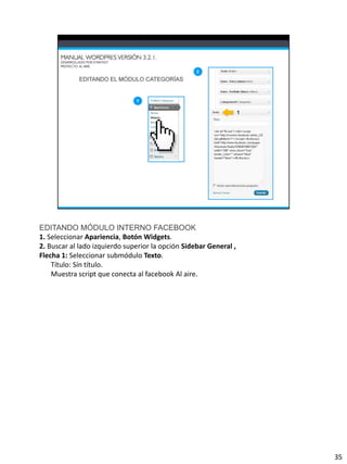 EDITANDO MÓDULO INTERNO FACEBOOK
1. Seleccionar Apariencia, Botón Widgets.
2. Buscar al lado izquierdo superior la opción Sidebar General ,
Flecha 1: Seleccionar submódulo Texto.
    Título: Sín título.
    Muestra script que conecta al facebook Al aire.




                                                                   35
 