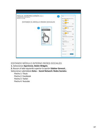 EDITANDO MÓDULO INTERNO REDES SOCIALES
1. Seleccionar Apariencia, Botón Widgets.
2. Buscar al lado izquierdo superior la opción Sidebar General ,
Seleccionar submódulo Kolos - Social Network: Redes Sociales.
    Flecha 1: Título
    Flecha 2: Facebook
    Flecha 3: Twiter
    Flecha 4: Youtube




                                                                   37
 