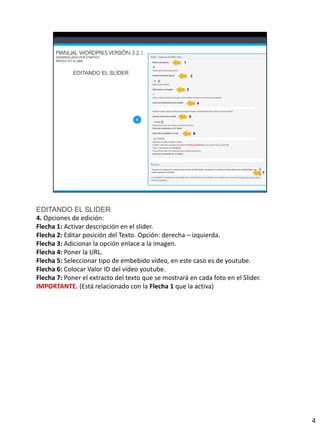 EDITANDO EL SLIDER
4. Opciones de edición:
Flecha 1: Activar descripción en el slider.
Flecha 2: Editar posición del Texto. Opción: derecha – izquierda.
Flecha 3: Adicionar la opción enlace a la imagen.
Flecha 4: Poner la URL.
Flecha 5: Seleccionar tipo de embebido vídeo, en este caso es de youtube.
Flecha 6: Colocar Valor ID del vídeo youtube.
Flecha 7: Poner el extracto del texto que se mostrará en cada foto en el Slider.
IMPORTANTE. (Está relacionado con la Flecha 1 que la activa)




                                                                                   4
 