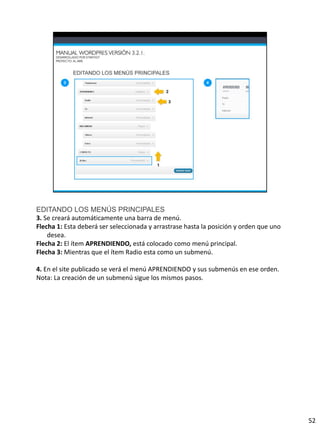 EDITANDO LOS MENÚS PRINCIPALES
3. Se creará automáticamente una barra de menú.
Flecha 1: Esta deberá ser seleccionada y arrastrase hasta la posición y orden que uno
    desea.
Flecha 2: El ítem APRENDIENDO, está colocado como menú principal.
Flecha 3: Mientras que el ítem Radio esta como un submenú.

4. En el site publicado se verá el menú APRENDIENDO y sus submenús en ese orden.
Nota: La creación de un submenú sigue los mismos pasos.




                                                                                        52
 