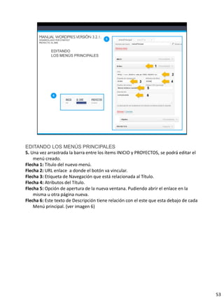 EDITANDO LOS MENÚS PRINCIPALES
5. Una vez arrastrada la barra entre los ítems INICIO y PROYECTOS, se podrá editar el
    menú creado.
Flecha 1: Título del nuevo menú.
Flecha 2: URL enlace a donde el botón va vincular.
Flecha 3: Etiqueta de Navegación que está relacionada al Título.
Flecha 4: Atributos del Título.
Flecha 5: Opción de apertura de la nueva ventana. Pudiendo abrir el enlace en la
    misma u otra página nueva.
Flecha 6: Este texto de Descripción tiene relación con el este que esta debajo de cada
    Menú principal. (ver imagen 6)




                                                                                         53
 