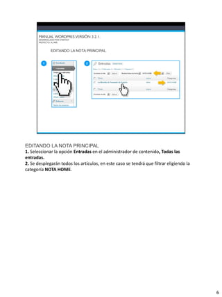 EDITANDO LA NOTA PRINCIPAL
1. Seleccionar la opción Entradas en el administrador de contenido, Todas las
entradas.
2. Se desplegarán todos los artículos, en este caso se tendrá que filtrar eligiendo la
categoría NOTA HOME.




                                                                                         6
 
