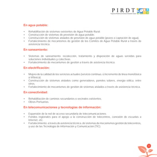 9
En agua potable:
Rehabilitación de sistemas existentes de Agua Potable Rural.•
Construcción de sistemas de provisión de agua potable.•
Construcción de sistemas aislados de provisión de agua potable (pozos o captación de agua).•
Fortalecimiento de mecanismos de gestión de los Comités de Agua Potable Rural a través de•
asistencia técnica.
En saneamiento:
Sistemas de saneamiento: recolección, tratamiento y disposición de aguas servidas para•
soluciones individuales y colectivas.
Fortalecimiento de mecanismos de gestión a través de asistencia técnica.•
En electrificación:
Mejora de la calidad de los servicios actuales (servicio continuo, o incremento de línea monofásica•
a trifásica).
Construcción de sistemas aislados como generadores, paneles solares, energía eólica, entre•
otros.
Fortalecimiento de mecanismos de gestión de sistemas aislados a través de asistencia técnica.•
En conectividad:
Rehabilitación de caminos secundarios o vecinales existentes.•
Obras Portuarias.•
En telecomunicaciones y tecnologías de información:
Expansión de la red de acceso secundaria de telecomunicaciones•
Fondos regionales para el apoyo a la construcción de telecentros, conexión de escuelas a•
Internet, etc.
Fortalecimiento,atravésdeasistenciatécnica,desistemasdemecanismosgestióndetelecentros,•
y uso de las Tecnología de Información y Comunicación (TIC).
libroPIRDTultimas correcciones.indd 9libroPIRDTultimas correcciones.indd 9 8/10/09 11:06:048/10/09 11:06:04
 