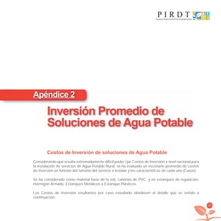 99
Costos de Inversión de soluciones de Agua Potable
Considerando que resulta extremadamente difícil poder ﬁjar Costos de Inversión a nivel nacional para
la instalación de servicios de Agua Potable Rural, se ha evaluado un escenario promedio de costos
de inversión en función del tamaño del servicio a instalar y las características de cada uno (Casos).
Se ha considerado como material base de la red, cañerías de PVC y en estanques de regulación,
Hormigón Armado, Estanques Metálicos o Estanque Plásticos.
Los Costos de Inversión resultantes por caso estudiado obedecen al detalle que se señala a
continuación:
Apéndice 2
Inversión Promedio de
Soluciones de Agua Potable
libroPIRDTultimas correcciones.indd 99libroPIRDTultimas correcciones.indd 99 8/10/09 11:07:088/10/09 11:07:08
 