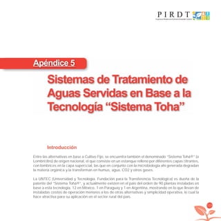 119
Introducción
Entre las alternativas en base a Cultivo Fijo, se encuentra también el denominado “Sistema Tohá®” (o
Lombriﬁltro) de origen nacional, el que consiste en un estanque relleno por diferentes capas ﬁltrantes,
con lombrices en la capa superﬁcial, las que en conjunto con la microbiología ahí generada degradan
la materia orgánica y la transforman en humus, agua, CO2 y otros gases.
La UNTEC (Universidad y Tecnología. Fundación para la Transferencia Tecnológica) es dueña de la
patente del “Sistema Tohá®”, y actualmente existen en el país del orden de 90 plantas instaladas en
base a esta tecnología, 12 en México, 1 en Paraguay y 1 en Argentina, mostrando en lo que llevan de
instaladas costos de operación menores a los de otras alternativas y simplicidad operativa, lo cual la
hace atractiva para su aplicación en el sector rural del país.
Apéndice 5
Sistemas de Tratamiento de
Aguas Servidas en Base a la
Tecnología “Sistema Toha”
libroPIRDTultimas correcciones.indd 119libroPIRDTultimas correcciones.indd 119 8/10/09 11:07:208/10/09 11:07:20
 