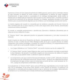 120
El proceso se inicia con una separación primaria de sólidos gruesos, para lo cual se contempla cámaras
de rejas manuales en plantas de menor tamaño y autolimpiantes en plantas de mayor magnitud.
Posteriormente, el agua servida es acumulada en un estanque homogenizador, desde donde se
impulsa para ser dispersado por aspersión sobre la superﬁcie del “Sistema Tohá”, en donde se produce
un proceso de absorción de las partículas disueltas en el líquido, quedando retenidas en las capas
ﬁltrantes para ser posteriormente digeridas por las lombrices y la microbiología existente del sistema.
La materia orgánica del aﬂuente es consumida por las lombrices, pasando una fracción menor de
ella a constituir parte de su masa corporal y el resto como deyecciones de las mismas, denominadas
comúnmente humus de lombriz.
El eﬂuente es sometido posteriormente a desinfección (Cloración o Radiación Ultravioleta) para la
reducción de los Coliformes Fecales.
El “Sistema Tohá®” tiene aplicación práctica en pequeñas instalaciones y con altas eﬁciencias de
remoción.
Desde el punto de vista de los Parámetros de Diseño, conceptualmente son semejantes a los de los
sistemas en base a Cultivo Fijo por Filtros Biológicos (FB), por lo que se puede efectuar un análisis
comparativo entre ambas tecnologías y visualizar los Criterios de Diseño y el comportamiento de los
mismos, a partir de lo cual se puede establecer lo siguiente:
Las Cargas Hidráulicas en el “Sistema Tohá®” son mucho menores que las de cualquier FB.•
El “Sistema Tohá®” permite Cargas Orgánicas altas, por lo que la limitante está dada en general por•
la Tasa Hidráulica. No obstante, es preferible cargarlo con concentraciones de sólidos no mayores
a 500 mg/l, ya que podrían tender a colmatar la superﬁcie del lecho.
Las temperaturas a las que el sistema funciona normalmente, oscilan 3 y 40ºC, debiendo considerar•
que los procesos de combustión interna del “Sistema Tohá®”, producto de la digestión bacteriana,
la temperatura del agua servida cruda y la temperatura al interior del ﬁltro, están alrededor de 10 –
15ºC, aunque las temperaturas ambientales sean bajas.
Conceptualmente, el “Sistema Tohá®” opera como un FB de baja carga hidráulica con un medio mucho
más ﬁno (y colmatable), el que actúa como ﬁltrante y como soporte de biomasa. La tendencia a la
colmatación es controlada por las propias lombrices que se alimentan de la zooglea. Adicionalmente,
las lombrices en su movimiento por el medio mantienen la permeabilidad del mismo.
libroPIRDTultimas correcciones.indd 120libroPIRDTultimas correcciones.indd 120 8/10/09 11:07:208/10/09 11:07:20
 