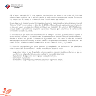 122
con la viruta, la experiencia local muestra que la reposición anual es del orden del 20% del
volumen (a un costo de 8 a 10 M$/m3), la que se realiza en forma totalmente manual. En cuanto
a la producción de humus, la experiencia local permite saber que es baja.
Desde el punto de vista del tamaño técnica y operativamente viable de aplicar, la máxima superﬁcie del
“Sistema Tohá®” recomendada es del orden de 2.500 m2 (lo que llevado a población normal aﬂuente
en caso de aguas servidas domésticas constituye una población del orden de 5000 habitantes),
aunque podría eventualmente aceptarse superﬁcies mayores, pero asumiendo la consecuente
complejidad operativa asociada.
Se debe destacar que las eﬁciencias de remoción de NKT y PT son altas, pudiendo incluso superar a
las de un Lodo Activado. En el caso del NKT, el “Sistema Tohá®” presenta nitriﬁcación casi completa,
entendible a la luz de que en su calidad de organismos vivos, las lombrices también requieren
nutrientes para su metabolismo y el medio cuenta con apreciable cantidad de ellas (10 Kg/m3 de
lombrices para la densidad normal de lombrices de 10.000 lombrices/m3 y 1 g/lombriz).
En términos comparativos con otros sistemas convencionales de tratamiento, las principales
características del “Sistema Tohá®” pueden resumirse del siguiente modo.
No produce lodos, ya que degrada los sólidos orgánicos transformándolos en humus, el que se•
constituye un subproducto que puede reutilizarse como abono agrícola.
Bajos Costos de Operación con respecto a otras tecnologías.•
Mantención muy simple.•
Remoción de los principales parámetros orgánicos superiores al 90%.•
libroPIRDTultimas correcciones.indd 122libroPIRDTultimas correcciones.indd 122 8/10/09 11:07:218/10/09 11:07:21
 