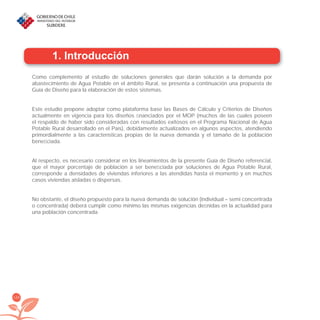 126
1. Introducción
Como complemento al estudio de soluciones generales que darán solución a la demanda por
abastecimiento de Agua Potable en el ámbito Rural, se presenta a continuación una propuesta de
Guía de Diseño para la elaboración de estos sistemas.
Este estudio propone adoptar como plataforma base las Bases de Cálculo y Criterios de Diseños
actualmente en vigencia para los diseños ﬁnanciados por el MOP (muchos de las cuales poseen
el respaldo de haber sido consideradas con resultados exitosos en el Programa Nacional de Agua
Potable Rural desarrollado en el País), debidamente actualizados en algunos aspectos, atendiendo
primordialmente a las características propias de la nueva demanda y el tamaño de la población
beneﬁciada.
Al respecto, es necesario considerar en los lineamientos de la presente Guía de Diseño referencial,
que el mayor porcentaje de población a ser beneﬁciada por soluciones de Agua Potable Rural,
corresponde a densidades de viviendas inferiores a las atendidas hasta el momento y en muchos
casos viviendas aisladas o dispersas.
No obstante, el diseño propuesto para la nueva demanda de solución (individual – semi concentrada
o concentrada) deberá cumplir como mínimo las mismas exigencias deﬁnidas en la actualidad para
una población concentrada.
libroPIRDTultimas correcciones.indd 126libroPIRDTultimas correcciones.indd 126 8/10/09 11:07:248/10/09 11:07:24
 