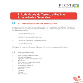 127
2. Actividades de Terreno a Realizar
Antecedentes Generales
2.1 / Antecedentes Generales de la Localidad
A objeto de contar con los antecedentes necesarios para caracterizar el ámbito del Proyecto, se
recopilará a lo menos, la siguiente información básica de cada localidad y su entorno, resumida en
las siguientes encuestas:
– Encuesta Preliminar Técnica.
– Encuesta Preliminar Socio-Económica.
– Encuesta de condiciones sanitarias existentes.
– Encuesta demográﬁca.
El conjunto de encuestas efectuadas deberá permitir contar con la siguiente información:
a.-) Antecedentes Generales
– Situación político-administrativa.
– Ubicación geográﬁca.
– Topografía relativa al marco del Estudio.
– Hidrografía.
– Clima (pluviometría y temperaturas).
– Vías de comunicación.
– Actividades económicas.
– Fuentes de energía.
– Población.
– Educación.
– Vivienda.
– Otros servicios.
libroPIRDTultimas correcciones.indd 127libroPIRDTultimas correcciones.indd 127 8/10/09 11:07:248/10/09 11:07:24
 