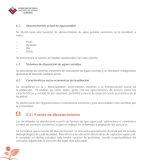 128
b.-) Abastecimiento actual de agua potable
Se identiﬁcarán la(s) fuente(s) de abastecimiento de agua potable existentes en la localidad, a
saber:
– Pozo.
– Vertiente.
– Río.
– Otros.
Se determinará el número de familias abastecidas con cada sistema.
c.-) Sistemas de disposición de aguas servidas
Se describirán los sistemas existentes de evacuación de aguas servidas y se efectuará el diagnóstico
general de la situación sanitaria actual.
d.-) Características socio-económicas de la población
Se recopilarán en la I. Municipalidad, antecedentes relativos a la estratiﬁcación social de
la población. El análisis de estos datos, junto con las apreciaciones de terreno sobre las
características y estado de las viviendas, permitirá conocer la situación socio-económica de la
localidad.
Se identiﬁcarán las Organizaciones Comunitarias existentes y las necesidades más sentidas por
la comunidad.
2.2 / Fuente de Abastecimiento
Las localidades se abastecerán a partir de fuentes de tipo superﬁcial, subterránea o conexiones
a redes de servicios existentes, según se indique en el llamado a propuesta del concurso.
Se considera que la fuente de abastecimiento, se encuentra previamente deﬁnida por un estudio
Hidrogeológico de cada localidad. Para efectos de ubicación de las obras de captación superﬁcial,
lo señalado en dichos estudios sólo tendrá carácter de preliminar, siendo responsabilidad del
consultor adjudicado la elección del lugar más adecuado.
libroPIRDTultimas correcciones.indd 128libroPIRDTultimas correcciones.indd 128 8/10/09 11:07:258/10/09 11:07:25
 