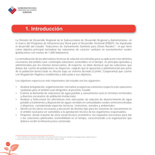 12
1. Introducción
La División de Desarrollo Regional de la Subsecretaría de Desarrollo Regional y Administrativo, en
el marco del Programa de Infraestructura Rural para el Desarrollo Territorial (PIRDT), ha impulsado
el desarrollo del estudio “Soluciones de Saneamiento Sanitario para Zonas Rurales”1
, el que tiene
como objetivo principal normalizar las soluciones de carácter sanitario en asentamientos rurales
(poblaciones con menos de 1.000 habitantes).
La normalización de las alternativas técnicas de solución encontradas para su aplicación a los distintos
escenarios del ámbito rural, contempla soluciones sostenibles en el tiempo, en principio operadas y
administradas por los mismos beneﬁciarios. Al respecto, se debe destacar que las soluciones que
deban dar cuenta de poblaciones no dispersas, exigirán que la operación y administración por parte
de la población beneﬁciada se efectúe bajo un sistema deﬁnido (Comité, Cooperativa) que cuente
con Regulación Orgánica establecida y adecuada a sus objetivos.
Los objetivos especíﬁcos más importantes del estudio son los siguientes:
Analizar la legislación, reglamentación, normativa y exigencias existentes respecto a las soluciones•
sanitarias para el ámbito rural atingentes al presente estudio.
Estimar la demanda de soluciones de agua potable y saneamiento rural en términos territoriales•
y diversos escenarios de población involucrada.
Analizar y Seleccionar las alternativas más adecuadas de solución de abastecimiento de agua•
potable y tratamiento y disposición de aguas servidas en comunidades rurales semiconcentradas
o dispersas, considerando aspectos técnicos, ﬁnancieros, sociales y ambientales.
Identiﬁcar las obras necesarias y deﬁnición de diseños tipo para los sistemas de saneamiento en•
el ámbito rural para ser sometidos a la aprobación técnica de los organismos responsables.
Proponer, desde el punto de vista social-técnico-económico, los requisitos necesarios para dar•
a las soluciones planteadas sostenibilidad en el tiempo, caracterizando a la organización que
debiera recibir la infraestructura construida.
1 Este estudio se encuentra dísponible como documento técnico de trabajo en la página www.subdere.gov.cl
La presente edición contiene el manual actualizado a agosto 2009.
libroPIRDTultimas correcciones.indd 12libroPIRDTultimas correcciones.indd 12 8/10/09 11:06:108/10/09 11:06:10
 