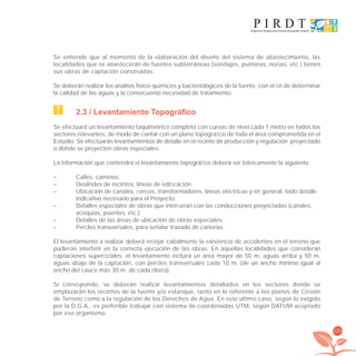129
Se entiende que al momento de la elaboración del diseño del sistema de abastecimiento, las
localidades que se abastecerán de fuentes subterráneas (sondajes, punteras, norias, etc.) tienen
sus obras de captación construidas.
Se deberán realizar los análisis físico-químicos y bacteriológicos de la fuente, con el ﬁn de determinar
la calidad de las aguas y la consecuente necesidad de tratamiento.
2.3 / Levantamiento Topográfico
Se efectuará un levantamiento taquimétrico completo con curvas de nivel cada 1 metro en todos los
sectores relevantes, de modo de contar con un plano topográﬁco de toda el área comprometida en el
Estudio. Se efectuarán levantamientos de detalle en el recinto de producción y regulación proyectado
o donde se proyecten obras especiales.
La información que contendrá el levantamiento topográﬁco deberá ser básicamente la siguiente:
– Calles, caminos.
– Deslindes de recintos, líneas de ediﬁcación.
– Ubicación de canales, cercos, transformadores, líneas eléctricas y en general, todo detalle
indicativo necesario para el Proyecto.
– Detalles especiales de obras que interﬁeran con las conducciones proyectadas (canales,
acequias, puentes, etc.).
– Detalles de las áreas de ubicación de obras especiales.
– Perﬁles transversales, para señalar trazado de cañerías.
El levantamiento a realizar deberá reﬂejar cabalmente la existencia de accidentes en el terreno que
pudieran interferir en la correcta ejecución de las obras. En aquellas localidades que consideran
captaciones superﬁciales, el levantamiento incluirá un área mayor de 50 m. aguas arriba y 50 m.
aguas abajo de la captación, con perﬁles transversales cada 10 m. (de un ancho mínimo igual al
ancho del cauce más 30 m. de cada ribera).
Si corresponde, se deberán realizar levantamientos detallados en los sectores donde se
emplazarán los recintos de la fuente y/o estanque, tanto en lo referente a los planos de Cesión
de Terreno como a la regulación de los Derechos de Agua. En este último caso, según lo exigido
por la D.G.A., es preferible trabajar con sistema de coordenadas UTM, según DATUM aceptado
por ese organismo.
libroPIRDTultimas correcciones.indd 129libroPIRDTultimas correcciones.indd 129 8/10/09 11:07:258/10/09 11:07:25
 