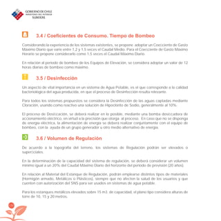132
3.4 / Coeficientes de Consumo. Tiempo de Bombeo
Considerando la experiencia de los sistemas existentes, se propone adoptar un Coeﬁciente de Gasto
Máximo Diario que varíe entre 1,2 y 1,5 veces el Caudal Medio. Para el Coeﬁciente de Gasto Máximo
Horario se propone considerarlo como 1,5 veces el Caudal Máximo Diario.
En relación al periodo de bombeo de los Equipos de Elevación, se considera adoptar un valor de 12
horas diarias de bombeo como máximo.
3.5 / Desinfección
Un aspecto de vital importancia en un sistema de Agua Potable, es el que corresponde a la calidad
bacteriológica del agua producida, en que el proceso de Desinfección resulta relevante.
Para todos los sistemas propuestos se considera la Desinfección de las aguas captadas mediante
Cloración, usando como reactivo una solución de Hipoclorito de Sodio, generalmente al 10%.
El proceso de Dosiﬁcación, se deberá realizar en lo posible, mediante una bomba dosiﬁcadora de
accionamiento eléctrico, en virtud a la precisión que otorga al proceso. En caso que no se disponga
de energía eléctrica, la alimentación de energía se deberá realizar conjuntamente con el equipo de
bombeo, con la ayuda de un grupo generador u otro medio alternativo de energía.
3.6 / Volumen de Regulación
De acuerdo a la topografía del terreno, los sistemas de Regulación podrán ser elevados o
superﬁciales.
En la determinación de la capacidad del sistema de regulación, se deberá considerar un volumen
mínimo igual a un 20% del Caudal Máximo Diario del horizonte del período de previsión (20 años).
En relación al Material del Estanque de Regulación, podrán emplearse distintos tipos de materiales
(Hormigón armado, Metálicos o Plásticos), siempre que no afecten la salud de los usuarios y que
cuenten con autorización del SNS para ser usados en sistemas de agua potable.
Para los estanques metálicos elevados sobre 15 m3. de capacidad, el plano tipo considera alturas de
torre de 10, 15 y 20 metros.
libroPIRDTultimas correcciones.indd 132libroPIRDTultimas correcciones.indd 132 8/10/09 11:07:258/10/09 11:07:25
 