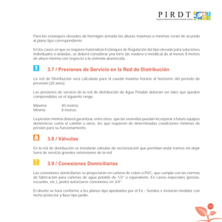 133
Para los estanques elevados de hormigón armado las alturas máximas o mínimas serán de acuerdo
al plano tipo correspondiente.
En los casos en que se requiera materializar Estanques de Regulación del tipo elevado para soluciones
individuales o aisladas, se deberá considerar una torre (de madera o metálica) de al menos 8 metros
de altura mínima con respecto a la vivienda abastecida.
3.7 / Presiones de Servicio en la Red de Distribución
La red de Distribución será calculada para el caudal máximo horario al horizonte del período de
previsión (20 años).
Las presiones de servicio de la red de distribución de Agua Potable deberán ser tales que queden
comprendidas en el siguiente rango.
Máxima 40 metros.
Mínima 8 metros.
La presión mínima deberá garantizar, entre otros, que las viviendas puedan incorporar a futuro equipos
domésticos como el calefón u otros, los que requieren de determinadas condiciones mínimas de
presión para su funcionamiento.
3.8 / Válvulas
En la red de distribución se instalarán válvulas de sectorización que permitan aislar tramos sin dejar
fuera de servicio grandes extensiones de la red.
3.9 / Conexiones Domiciliarias
Las conexiones domiciliarias se proyectarán en cañería de cobre o PVC, que cumpla con las normas
de fabricación para cañerías de agua potable de 1/2” o equivalente. En casos especiales (postas,
escuelas, etc.), podrá autorizarse conexiones en 3/4”.
El diseño se hará conforme a los planos tipo aprobados por el Ex - Sendos e incluirán medidor con
nicho protector y llave tipo jardín.
libroPIRDTultimas correcciones.indd 133libroPIRDTultimas correcciones.indd 133 8/10/09 11:07:268/10/09 11:07:26
 