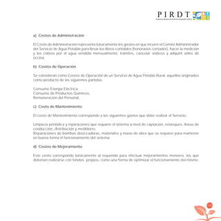 135
a) Costos de Administración
El Costo de Administración representa básicamente los gastos en que incurre el Comité Administrador
del Servicio de Agua Potable para llevar los libros contables (honorarios contador), hacer la medición
y los cobros por el agua vendida mensualmente, trámites, cancelar viáticos y adquirir útiles de
oﬁcina.
b) Costos de Operación
Se consideran como Costos de Operación de un Servicio de Agua Potable Rural, aquellos originados
como producto de las siguientes partidas:
Consumo Energía Eléctrica.
Consumo de Productos Químicos.
Remuneración del Personal.
c) Costo de Mantenimiento
El costo de Mantenimiento corresponde a los siguientes gastos que debe realizar el Servicio.
Limpieza periódica y reparaciones que requiere el sistema a nivel de captación, estanques, líneas de
conducción, distribución y medidores.
Reparaciones de bombas dosiﬁcadoras, materiales y mano de obra que se requiere para mantener
en buena forma el funcionamiento del sistema.
d) Costos de Mejoramiento
Este costo corresponde básicamente al requerido para efectuar mejoramientos menores, los que
deberían realizarse con fondos propios, como una forma de optimizar el funcionamiento del mismo.
libroPIRDTultimas correcciones.indd 135libroPIRDTultimas correcciones.indd 135 8/10/09 11:07:268/10/09 11:07:26
 