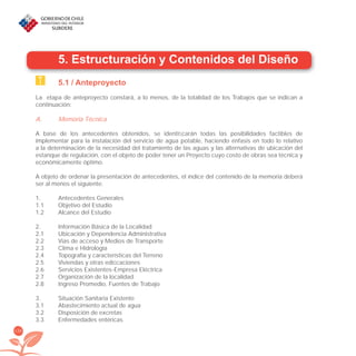 136
5. Estructuración y Contenidos del Diseño
5.1 / Anteproyecto
La etapa de anteproyecto constará, a lo menos, de la totalidad de los Trabajos que se indican a
continuación:
A. Memoria Técnica
A base de los antecedentes obtenidos, se identiﬁcarán todas las posibilidades factibles de
implementar para la instalación del servicio de agua potable, haciendo énfasis en todo lo relativo
a la determinación de la necesidad del tratamiento de las aguas y las alternativas de ubicación del
estanque de regulación, con el objeto de poder tener un Proyecto cuyo costo de obras sea técnica y
económicamente óptimo.
A objeto de ordenar la presentación de antecedentes, el índice del contenido de la memoria deberá
ser al menos el siguiente:
1. Antecedentes Generales
1.1 Objetivo del Estudio
1.2 Alcance del Estudio
2. Información Básica de la Localidad
2.1 Ubicación y Dependencia Administrativa
2.2 Vías de acceso y Medios de Transporte
2.3 Clima e Hidrología
2.4 Topografía y características del Terreno
2.5 Viviendas y otras ediﬁcaciones
2.6 Servicios Existentes-Empresa Eléctrica
2.7 Organización de la localidad
2.8 Ingreso Promedio, Fuentes de Trabajo
3. Situación Sanitaria Existente
3.1 Abastecimiento actual de agua
3.2 Disposición de excretas
3.3 Enfermedades entéricas
libroPIRDTultimas correcciones.indd 136libroPIRDTultimas correcciones.indd 136 8/10/09 11:07:268/10/09 11:07:26
 